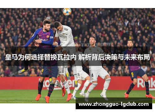 皇马为何选择替换瓦拉内 解析背后决策与未来布局
