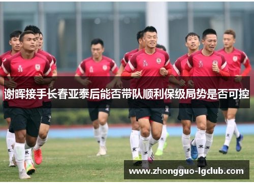 谢晖接手长春亚泰后能否带队顺利保级局势是否可控