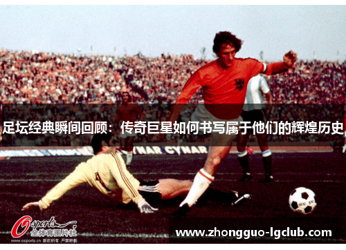 足坛经典瞬间回顾：传奇巨星如何书写属于他们的辉煌历史