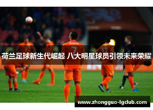 荷兰足球新生代崛起 八大明星球员引领未来荣耀