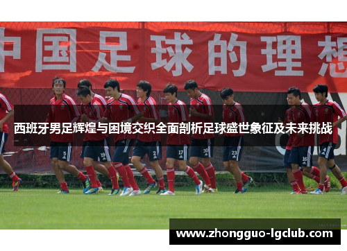 西班牙男足辉煌与困境交织全面剖析足球盛世象征及未来挑战