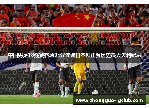 中国男足18强赛客场0比7惨败日本创正赛历史最大失利纪录