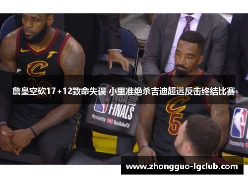 詹皇空砍17+12致命失误 小里准绝杀吉迪超远反击终结比赛